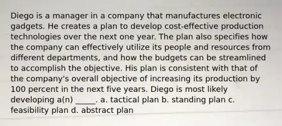 Diego is a manager in a company that manufactures electronic gadgets. He creates a plan to develop cost-effective production technologies over the next one year. The plan also specifies how the company can effectively utilize its people and resources from different departments, and how the budgets can be streamlined to accomplish the objective. His plan is consistent with that of the company's overall objective of increasing its production by 100 percent in the next five years. Diego is most likely developing a(n) _____. a. tactical plan b. standing plan c. feasibility plan d. abstract plan