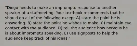 "Diego needs to make an impromptu response to another speaker at a stafmeeting. Your textbook recommends that he should do all of the following except A) state the point he is answering. B) state the point he wishes to make. C) maintain eye contact with the audience. D) tell the audience how nervous he is about impromptu speaking. E) use signposts to help the audience keep track of his ideas."