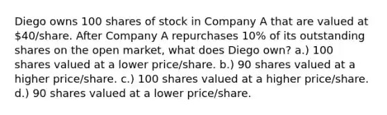 Diego owns 100 shares of stock in Company A that are valued at 40/share. After Company A repurchases 10% of its outstanding shares on the open market, what does Diego own? a.) 100 shares valued at a lower price/share. b.) 90 shares valued at a higher price/share. c.) 100 shares valued at a higher price/share. d.) 90 shares valued at a lower price/share.