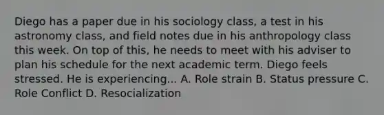 Diego has a paper due in his sociology class, a test in his astronomy class, and field notes due in his anthropology class this week. On top of this, he needs to meet with his adviser to plan his schedule for the next academic term. Diego feels stressed. He is experiencing... A. Role strain B. Status pressure C. Role Conflict D. Resocialization