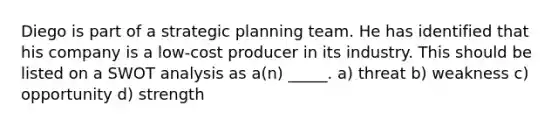 Diego is part of a strategic planning team. He has identified that his company is a low-cost producer in its industry. This should be listed on a SWOT analysis as a(n) _____. a) threat b) weakness c) opportunity d) strength