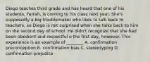 Diego teaches third grade and has heard that one of his students, Farrah, is coming to his class next year. She's supposedly a big troublemaker who likes to talk back to teachers, so Diego is not surprised when she talks back to him on the second day of school. He didn't recognize that she had been obedient and respectful o the first day, however. This experience is an example of ________ A. confirmation preconception B. confirmation bias C. stereotyping D. confirmation prejudice
