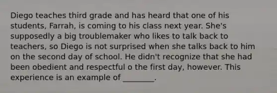 Diego teaches third grade and has heard that one of his students, Farrah, is coming to his class next year. She's supposedly a big troublemaker who likes to talk back to teachers, so Diego is not surprised when she talks back to him on the second day of school. He didn't recognize that she had been obedient and respectful o the first day, however. This experience is an example of ________.