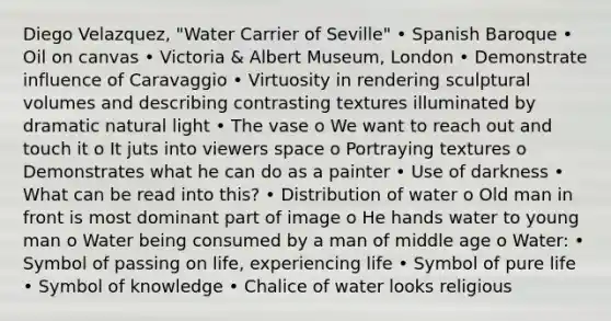 Diego Velazquez, "Water Carrier of Seville" • Spanish Baroque • Oil on canvas • Victoria & Albert Museum, London • Demonstrate influence of Caravaggio • Virtuosity in rendering sculptural volumes and describing contrasting textures illuminated by dramatic natural light • The vase o We want to reach out and touch it o It juts into viewers space o Portraying textures o Demonstrates what he can do as a painter • Use of darkness • What can be read into this? • Distribution of water o Old man in front is most dominant part of image o He hands water to young man o Water being consumed by a man of middle age o Water: • Symbol of passing on life, experiencing life • Symbol of pure life • Symbol of knowledge • Chalice of water looks religious