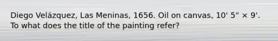 Diego Velázquez, Las Meninas, 1656. Oil on canvas, 10' 5" × 9'. To what does the title of the painting refer?