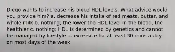 Diego wants to increase his blood HDL levels. What advice would you provide him? a. decrease his intake of red meats, butter, and whole milk b. nothing; the lower the HDL level in the blood, the healthier c. nothing; HDL is determined by genetics and cannot be managed by lifestyle d. excersice for at least 30 mins a day on most days of the week