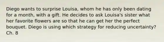 Diego wants to surprise Louisa, whom he has only been dating for a month, with a gift. He decides to ask Louisa's sister what her favorite flowers are so that he can get her the perfect bouquet. Diego is using which strategy for reducing uncertainty? Ch. 8