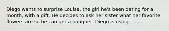 Diego wants to surprise Louisa, the girl he's been dating for a month, with a gift. He decides to ask her sister what her favorite flowers are so he can get a bouquet. Diego is using.........