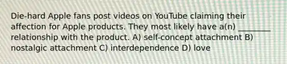 Die-hard Apple fans post videos on YouTube claiming their affection for Apple products. They most likely have a(n) ________ relationship with the product. A) self-concept attachment B) nostalgic attachment C) interdependence D) love