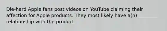 Die-hard Apple fans post videos on YouTube claiming their affection for Apple products. They most likely have a(n) ________ relationship with the product.