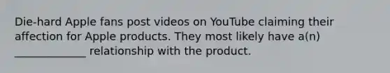 Die-hard Apple fans post videos on YouTube claiming their affection for Apple products. They most likely have a(n) _____________ relationship with the product.