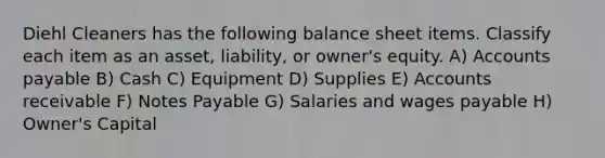 Diehl Cleaners has the following balance sheet items. Classify each item as an asset, liability, or owner's equity. A) Accounts payable B) Cash C) Equipment D) Supplies E) Accounts receivable F) Notes Payable G) Salaries and wages payable H) Owner's Capital