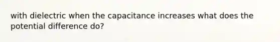 with dielectric when the capacitance increases what does the potential difference do?