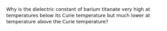 Why is the dielectric constant of barium titanate very high at temperatures below its Curie temperature but much lower at temperature above the Curie temperature?