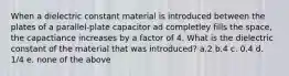 When a dielectric constant material is introduced between the plates of a parallel-plate capacitor ad completley fills the space, the capactiance increases by a factor of 4. What is the dielectric constant of the material that was introduced? a.2 b.4 c. 0.4 d. 1/4 e. none of the above