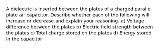 A dielectric is inserted between the plates of a charged parallel plate air capacitor. Describe whether each of the following will increase or decrease and explain your reasoning. a) Voltage difference between the plates b) Electric field strength between the plates c) Total charge stored on the plates d) Energy stored in the capacitor