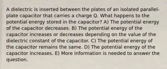 A dielectric is inserted between the plates of an isolated parallel-plate capacitor that carries a charge Q. What happens to the potential energy stored in the capacitor? A) The potential energy of the capacitor decreases. B) The potential energy of the capacitor increases or decreases depending on the value of the dielectric constant of the capacitor. C) The potential energy of the capacitor remains the same. D) The potential energy of the capacitor increases. E) More information is needed to answer the question.