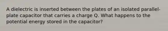 A dielectric is inserted between the plates of an isolated parallel-plate capacitor that carries a charge Q. What happens to the potential energy stored in the capacitor?