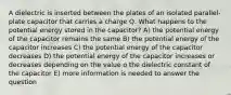 A dielectric is inserted between the plates of an isolated parallel-plate capacitor that carries a charge Q. What happens to the potential energy stored in the capacitor? A) the potential energy of the capacitor remains the same B) the potential energy of the capacitor increases C) the potential energy of the capacitor decreases D) the potential energy of the capacitor increases or decreases depending on the value o the dielectric constant of the capacitor E) more information is needed to answer the question