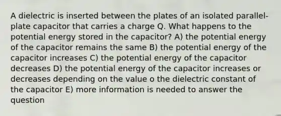 A dielectric is inserted between the plates of an isolated parallel-plate capacitor that carries a charge Q. What happens to the potential energy stored in the capacitor? A) the potential energy of the capacitor remains the same B) the potential energy of the capacitor increases C) the potential energy of the capacitor decreases D) the potential energy of the capacitor increases or decreases depending on the value o the dielectric constant of the capacitor E) more information is needed to answer the question