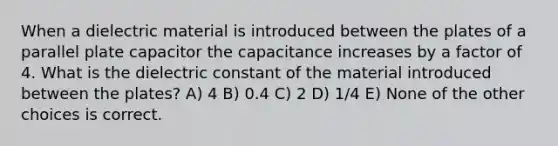 When a dielectric material is introduced between the plates of a parallel plate capacitor the capacitance increases by a factor of 4. What is the dielectric constant of the material introduced between the plates? A) 4 B) 0.4 C) 2 D) 1/4 E) None of the other choices is correct.