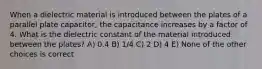 When a dielectric material is introduced between the plates of a parallel plate capacitor, the capacitance increases by a factor of 4. What is the dielectric constant of the material introduced between the plates? A) 0.4 B) 1/4 C) 2 D) 4 E) None of the other choices is correct