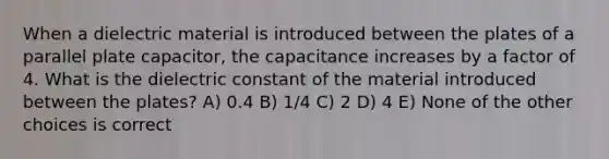 When a dielectric material is introduced between the plates of a parallel plate capacitor, the capacitance increases by a factor of 4. What is the dielectric constant of the material introduced between the plates? A) 0.4 B) 1/4 C) 2 D) 4 E) None of the other choices is correct