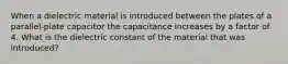 When a dielectric material is introduced between the plates of a parallel-plate capacitor the capacitance increases by a factor of 4. What is the dielectric constant of the material that was introduced?