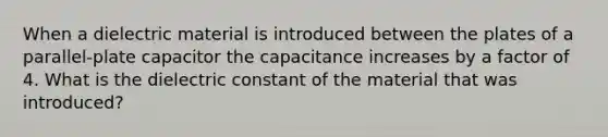 When a dielectric material is introduced between the plates of a parallel-plate capacitor the capacitance increases by a factor of 4. What is the dielectric constant of the material that was introduced?