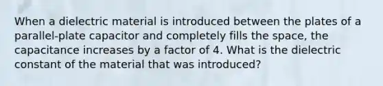 When a dielectric material is introduced between the plates of a parallel-plate capacitor and completely fills the space, the capacitance increases by a factor of 4. What is the dielectric constant of the material that was introduced?