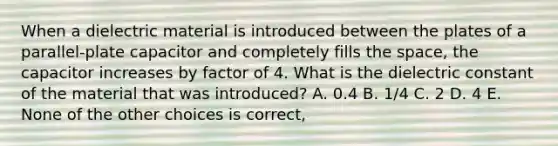 When a dielectric material is introduced between the plates of a parallel-plate capacitor and completely fills the space, the capacitor increases by factor of 4. What is the dielectric constant of the material that was introduced? A. 0.4 B. 1/4 C. 2 D. 4 E. None of the other choices is correct,