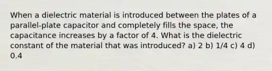 When a dielectric material is introduced between the plates of a parallel-plate capacitor and completely fills the space, the capacitance increases by a factor of 4. What is the dielectric constant of the material that was introduced? a) 2 b) 1/4 c) 4 d) 0.4