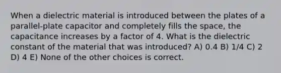 When a dielectric material is introduced between the plates of a parallel-plate capacitor and completely fills the space, the capacitance increases by a factor of 4. What is the dielectric constant of the material that was introduced? A) 0.4 B) 1/4 C) 2 D) 4 E) None of the other choices is correct.