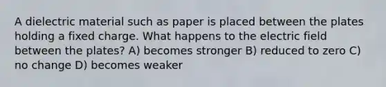 A dielectric material such as paper is placed between the plates holding a fixed charge. What happens to the electric field between the plates? A) becomes stronger B) reduced to zero C) no change D) becomes weaker