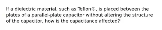 If a dielectric material, such as Teflon®, is placed between the plates of a parallel-plate capacitor without altering the structure of the capacitor, how is the capacitance affected?