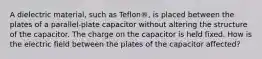 A dielectric material, such as Teflon®, is placed between the plates of a parallel-plate capacitor without altering the structure of the capacitor. The charge on the capacitor is held fixed. How is the electric field between the plates of the capacitor affected?