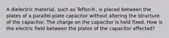 A dielectric material, such as Teflon®, is placed between the plates of a parallel-plate capacitor without altering the structure of the capacitor. The charge on the capacitor is held fixed. How is the electric field between the plates of the capacitor affected?