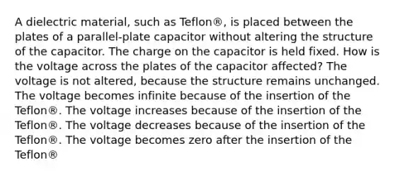 A dielectric material, such as Teflon®, is placed between the plates of a parallel-plate capacitor without altering the structure of the capacitor. The charge on the capacitor is held fixed. How is the voltage across the plates of the capacitor affected? The voltage is not altered, because the structure remains unchanged. The voltage becomes infinite because of the insertion of the Teflon®. The voltage increases because of the insertion of the Teflon®. The voltage decreases because of the insertion of the Teflon®. The voltage becomes zero after the insertion of the Teflon®