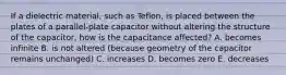 If a dielectric material, such as Teflon, is placed between the plates of a parallel-plate capacitor without altering the structure of the capacitor, how is the capacitance affected? A. becomes infinite B. is not altered (because geometry of the capacitor remains unchanged) C. increases D. becomes zero E. decreases