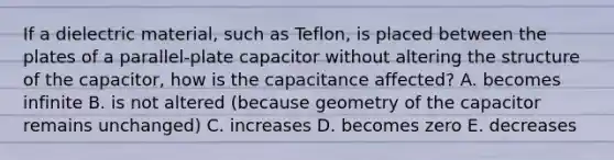 If a dielectric material, such as Teflon, is placed between the plates of a parallel-plate capacitor without altering the structure of the capacitor, how is the capacitance affected? A. becomes infinite B. is not altered (because geometry of the capacitor remains unchanged) C. increases D. becomes zero E. decreases