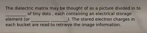 The dielectric matrix may be thought of as a picture divided in to __________ of tiny dots , each containing an electrical storage element (or _________ ________). The stored electron charges in each bucket are read to retrieve the image information.