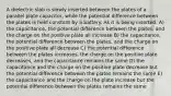 A dielectric slab is slowly inserted between the plates of a parallel plate capacitor, while the potential difference between the plates is held constant by a battery. As it is being inserted: A) the capacitance, the potential difference between the plates, and the charge on the positive plate all increase B) the capacitance, the potential difference between the plates, and the charge on the positive plate all decrease C) the potential difference between the plates increases, the charge on the positive plate decreases, and the capacitance remains the same D) the capacitance and the charge on the positive plate decrease but the potential difference between the plates remains the same E) the capacitance and the charge on the plate increase but the potential difference between the plates remains the same