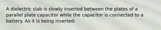 A dielectric slab is slowly inserted between the plates of a parallel plate capacitor while the capacitor is connected to a battery. As it is being inserted: