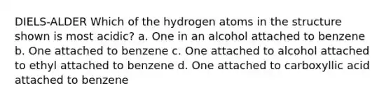 DIELS-ALDER Which of the hydrogen atoms in the structure shown is most acidic? a. One in an alcohol attached to benzene b. One attached to benzene c. One attached to alcohol attached to ethyl attached to benzene d. One attached to carboxyllic acid attached to benzene