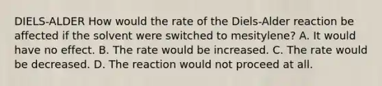 DIELS-ALDER How would the rate of the Diels-Alder reaction be affected if the solvent were switched to mesitylene? A. It would have no effect. B. The rate would be increased. C. The rate would be decreased. D. The reaction would not proceed at all.