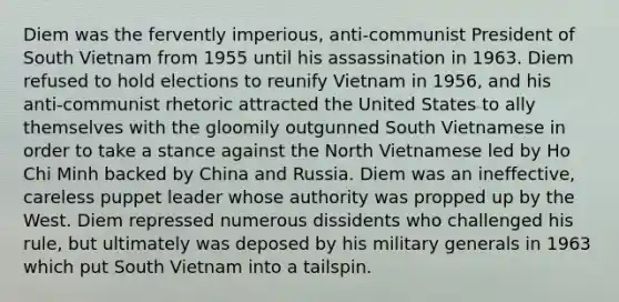 Diem was the fervently imperious, anti-communist President of South Vietnam from 1955 until his assassination in 1963. Diem refused to hold elections to reunify Vietnam in 1956, and his anti-communist rhetoric attracted the United States to ally themselves with the gloomily outgunned South Vietnamese in order to take a stance against the North Vietnamese led by Ho Chi Minh backed by China and Russia. Diem was an ineffective, careless puppet leader whose authority was propped up by the West. Diem repressed numerous dissidents who challenged his rule, but ultimately was deposed by his military generals in 1963 which put South Vietnam into a tailspin.