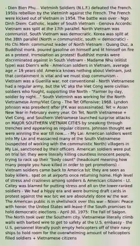 - Dien Bien Phu... Vietminh Soldiers (N.L.F.) defeated the French. 1950s rebellion by the Vietminh against the French. The French were kicked out of Vietnam in 1954. The battle was over - Ngo Dinh Diem: Catholic, leader of South Vietnam - Genova Accords: Vietnam was split at the 17th parallel. North Vietnam was communist, South Vietnam was democratic. Korea was split at the 38th parallel (North = communistic, south = democratic) - Ho Chi Minh: communist leader of North Vietnam - Quang Duc, a Buddhist monk, poured gasoline on himself and lit himself on fire as a protest. Immolation as protest! Buddhist monks were discriminated against in South Vietnam - Madame Nhu (elitist type) was Diem's wife - American soldiers in Vietnam, average age = 19 years old. America knows nothing about Vietnam, just that containment is vital and we must stop communism - Vietnam was a Guerilla war, not conventional - North Vietnamese had a regular army, but the VC aka the Viet Cong were civilian soldiers who fought, supporting the North - "Farmer by day, soldier by night..." South Vietminh was working for the North Vietnamese Army/Viet Cong - The Tet Offensive: 1968. Lyndon Johnson was president after JFK was assassinated. Tet = Asian New Year in February every year. On Tet, North Vietnamese + Viet Cong, and Southern Vietnamese launched surprise attacks on MAJOR SOUTHERN VIETNAM CITIES by sneaking through trenches and appearing as regular citizens. Johnson thought we were winning the war till now... - My Lai: American soldiers went into My Lai and massacred many of the South Vietnamese (suspected of working with the communistic North) villagers in My Lai, sanctioned by their officers. American soldiers were put on trial b/c they were literally killing countless innocent people, trying to rack up their "body count" (headcount meaning how many people you have killed in order to get promotions) - Vietnam soldiers came back to America b/c they are seen as baby killers.. spat on at airports once returning home. High level of stress and craziness among soldiers & American citizens - Lt. Calley was blamed for putting stress and all on the lower-ranked soldiers - We had a hippy era and were burning draft cards in protest against the war b/c we are absolutely done w/ the war. The American public is in shellshock over this war - Nixon: Peace with honor. the United States will leave if the South promises to hold democratic elections - April 30, 1975: The Fall of Saigon. The North took over the Southern city. Vietnamese literally climb walls with barbed wire to get to safety at the U.S. embassy - the U.S. personnel literally push empty helicopters off of their navy ships to hold room for the overwhelming amount of helicopters filled soldiers + Vietnamese citizens