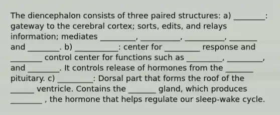 The diencephalon consists of three paired structures: a) ________: gateway to the cerebral cortex; sorts, edits, and relays information; mediates _________, __________, __________, _______ and ________. b) ___________: center for _________ response and ________ control center for functions such as _________, _________, and ________. It controls release of hormones from the _______ pituitary. c) _________: Dorsal part that forms the roof of the ______ ventricle. Contains the _______ gland, which produces ________ , the hormone that helps regulate our sleep-wake cycle.