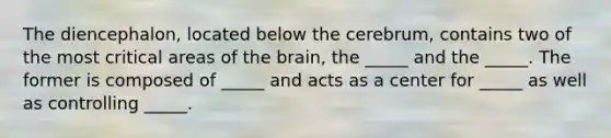 The diencephalon, located below the cerebrum, contains two of the most critical areas of the brain, the _____ and the _____. The former is composed of _____ and acts as a center for _____ as well as controlling _____.