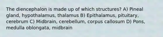 The diencephalon is made up of which structures? A) Pineal gland, hypothalamus, thalamus B) Epithalamus, pituitary, cerebrum C) Midbrain, cerebellum, corpus callosum D) Pons, medulla oblongata, midbrain